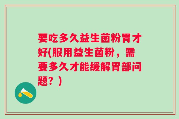 要吃多久益生菌粉胃才好(服用益生菌粉，需要多久才能缓解胃部问题？)