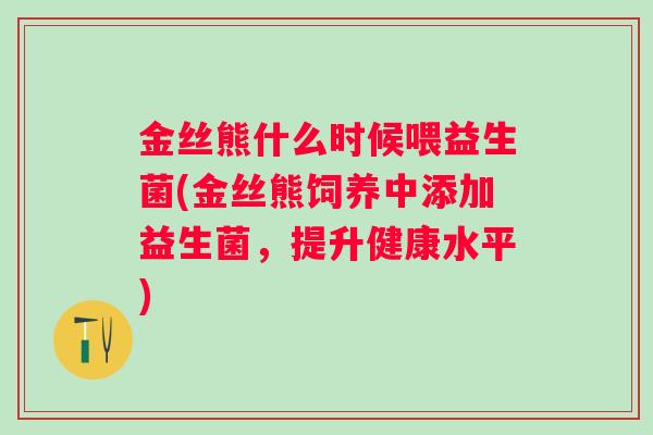 金丝熊什么时候喂益生菌(金丝熊饲养中添加益生菌,提升健康水平) 金丝熊什么时候喂益生菌(金丝熊饲养中添加益生菌,提升健康水平)