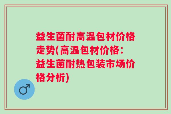 益生菌耐高温包材价格走势(高温包材价格：益生菌耐热包装市场价格分析)