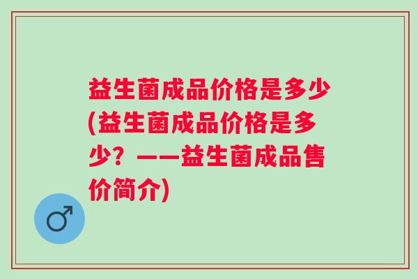 益生菌成品价格是多少(益生菌成品价格是多少?——益生菌成品售价简介) 益生菌成品价格是多少(益生菌成品价格是多少?——益生菌成品售价简介)