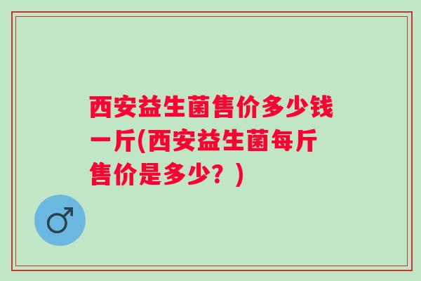 西安益生菌售价多少钱一斤(西安益生菌每斤售价是多少？)