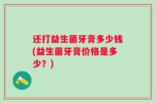 还打益生菌牙膏多少钱(益生菌牙膏价格是多少?) 还打益生菌牙膏多少钱(益生菌牙膏价格是多少?)
