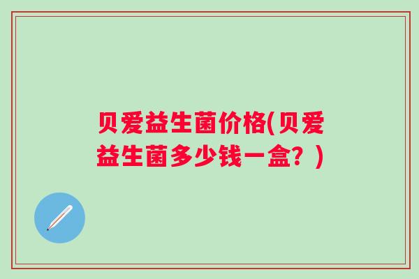 贝爱益生菌价格(贝爱益生菌多少钱一盒？)