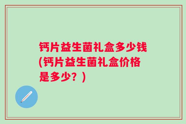 钙片益生菌礼盒多少钱(钙片益生菌礼盒价格是多少?) 钙片益生菌礼盒多少钱(钙片益生菌礼盒价格是多少?)