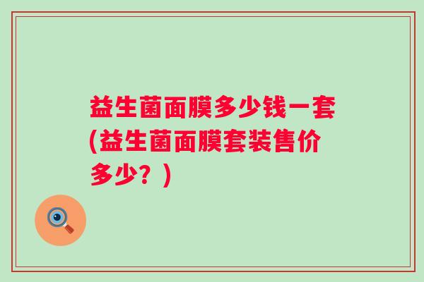 益生菌面膜多少钱一套(益生菌面膜套装售价多少?) 益生菌面膜多少钱一套(益生菌面膜套装售价多少?)