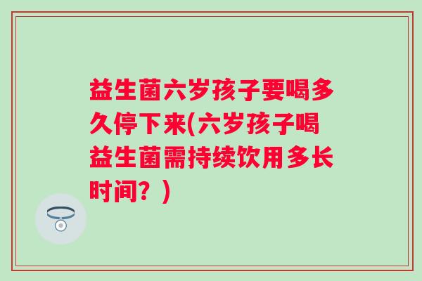 益生菌六岁孩子要喝多久停下来(六岁孩子喝益生菌需持续饮用多长时间?) 益生菌六岁孩子要喝多久停下来(六岁孩子喝益生菌需持续饮用多长时间?)