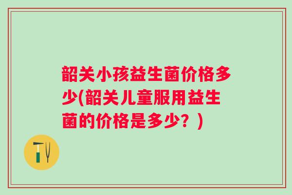 韶关小孩益生菌价格多少(韶关儿童服用益生菌的价格是多少?) 韶关小孩益生菌价格多少(韶关儿童服用益生菌的价格是多少?)