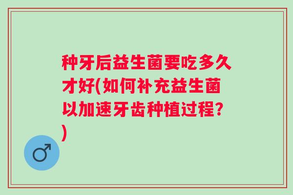 种牙后益生菌要吃多久才好(如何补充益生菌以加速牙齿种植过程?) 种牙后益生菌要吃多久才好(如何补充益生菌以加速牙齿种植过程?)