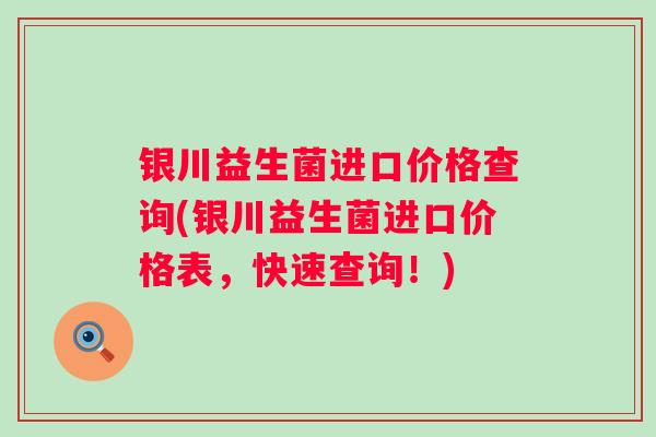 银川益生菌进口价格查询(银川益生菌进口价格表,快速查询!) 银川益生菌进口价格查询(银川益生菌进口价格表,快速查询!)