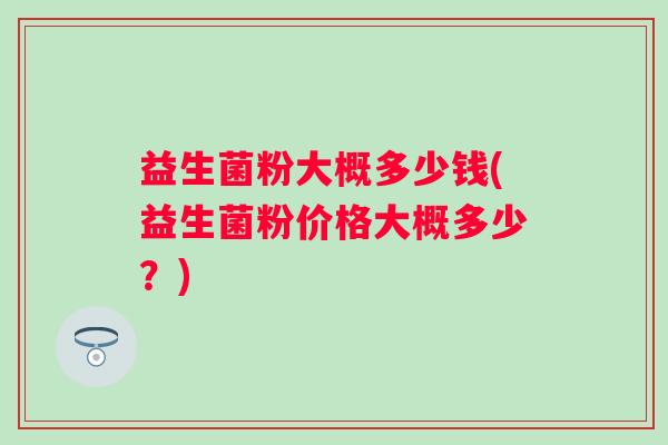 益生菌粉大概多少钱(益生菌粉价格大概多少?) 益生菌粉大概多少钱(益生菌粉价格大概多少?)