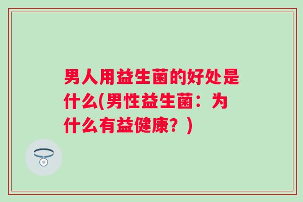 男人用益生菌的好处是什么(男性益生菌:为什么有益健康?) 男人用益生菌的好处是什么(男性益生菌:为什么有益健康?)