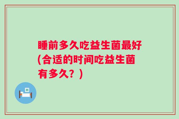 睡前多久吃益生菌好(合适的时间吃益生菌有多久?) 睡前多久吃益生菌好(合适的时间吃益生菌有多久?)
