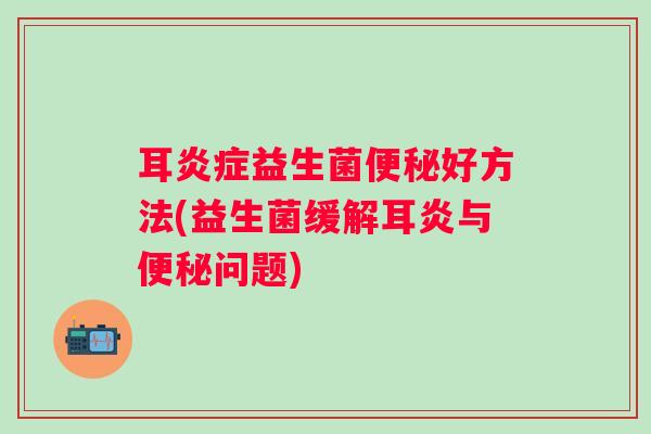 耳益生菌好方法(益生菌缓解耳炎与问题) 耳益生菌好方法(益生菌缓解耳炎与问题)