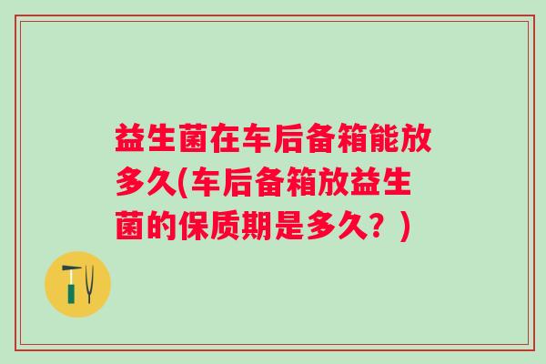 益生菌在车后备箱能放多久(车后备箱放益生菌的保质期是多久?) 益生菌在车后备箱能放多久(车后备箱放益生菌的保质期是多久?)