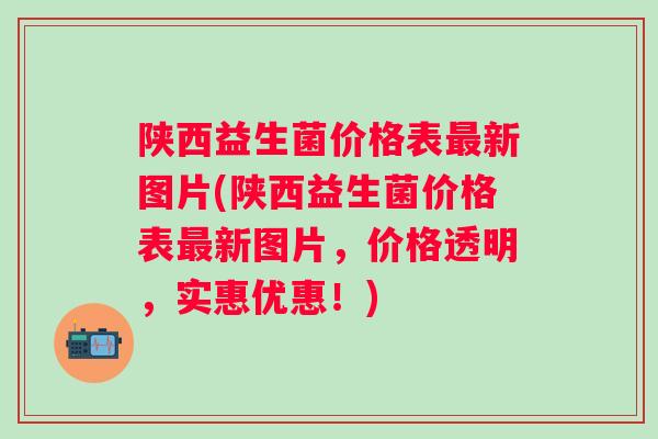 陕西益生菌价格表新图片(陕西益生菌价格表新图片,价格透明,实惠优惠!) 陕西益生菌价格表新图片(陕西益生菌价格表新图片,价格透明,实惠优惠!)
