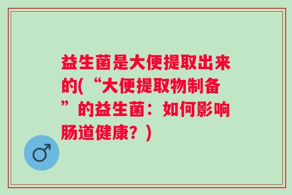 益生菌是大便提取出来的(“大便提取物制备”的益生菌:如何影响肠道健康?) 益生菌是大便提取出来的(“大便提取物制备”的益生菌:如何影响肠道健康?)