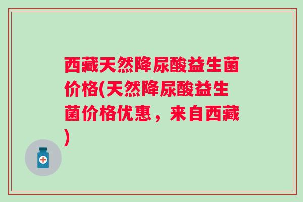 西藏天然降尿酸益生菌价格(天然降尿酸益生菌价格优惠，来自西藏)