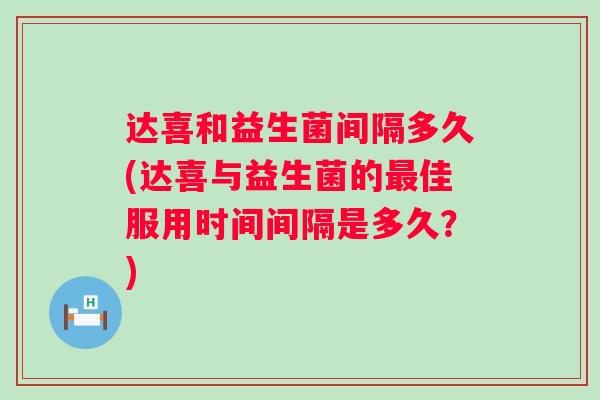 达喜和益生菌间隔多久(达喜与益生菌的佳服用时间间隔是多久?) 达喜和益生菌间隔多久(达喜与益生菌的佳服用时间间隔是多久?)