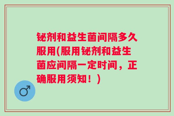 铋剂和益生菌间隔多久服用(服用铋剂和益生菌应间隔一定时间，正确服用须知！)