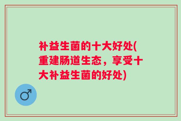 补益生菌的十大好处(重建肠道生态,享受十大补益生菌的好处) 补益生菌的十大好处(重建肠道生态,享受十大补益生菌的好处)