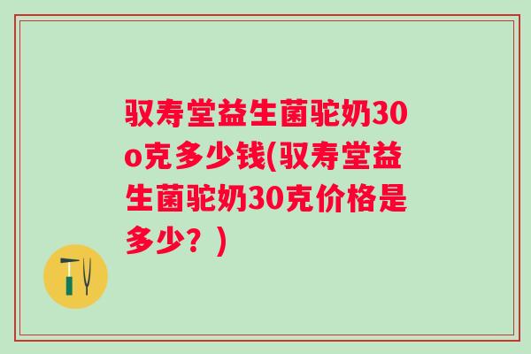 驭寿堂益生菌驼奶30o克多少钱(驭寿堂益生菌驼奶30克价格是多少？)