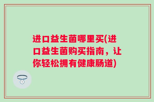 进口益生菌哪里买(进口益生菌购买指南,让你轻松拥有健康肠道) 进口益生菌哪里买(进口益生菌购买指南,让你轻松拥有健康肠道)