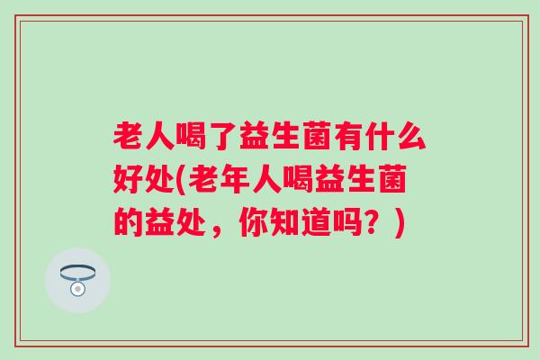 老人喝了益生菌有什么好处(老年人喝益生菌的益处,你知道吗?) 老人喝了益生菌有什么好处(老年人喝益生菌的益处,你知道吗?)