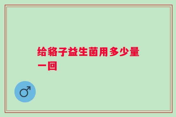 给貉子益生菌用多少量一回 给貉子益生菌用多少量一回