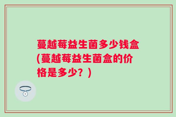 蔓越莓益生菌多少钱盒(蔓越莓益生菌盒的价格是多少?) 蔓越莓益生菌多少钱盒(蔓越莓益生菌盒的价格是多少?)