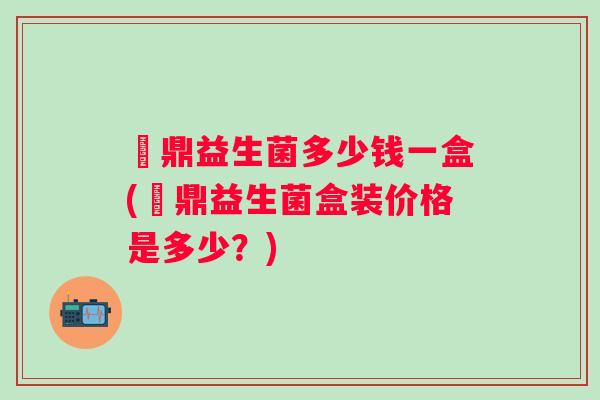 葘鼎益生菌多少钱一盒(葘鼎益生菌盒装价格是多少？)