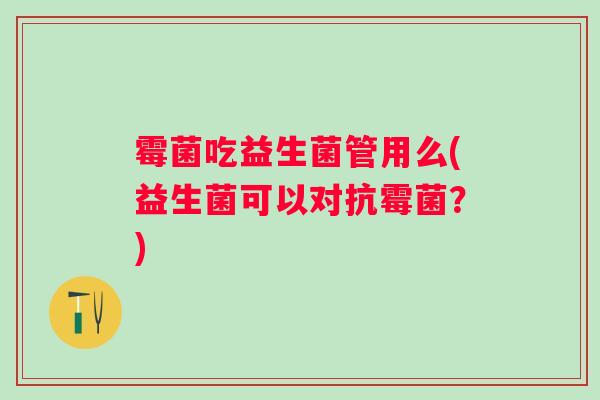 霉菌吃益生菌管用么(益生菌可以对抗霉菌？)