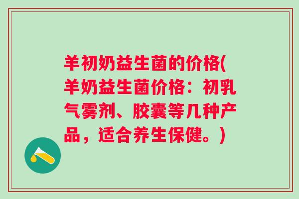 羊初奶益生菌的价格(羊奶益生菌价格:初乳气雾剂、胶囊等几种产品,适合养生保健。) 羊初奶益生菌的价格(羊奶益生菌价格:初乳气雾剂、胶囊等几种产品,适合养生保健。)