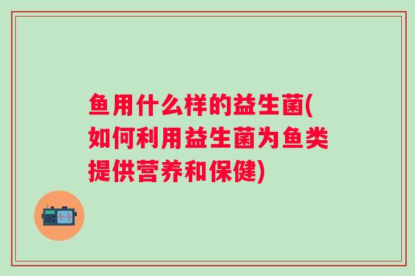 鱼用什么样的益生菌(如何利用益生菌为鱼类提供营养和保健) 鱼用什么样的益生菌(如何利用益生菌为鱼类提供营养和保健)