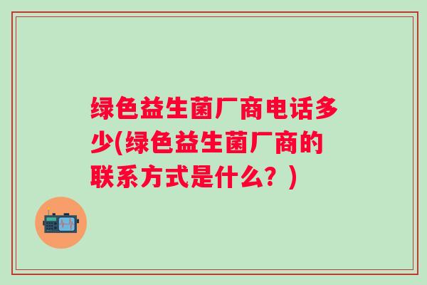 绿色益生菌厂商电话多少(绿色益生菌厂商的联系方式是什么?) 绿色益生菌厂商电话多少(绿色益生菌厂商的联系方式是什么?)