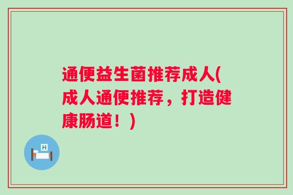 通便益生菌推荐成人(成人通便推荐,打造健康肠道!) 通便益生菌推荐成人(成人通便推荐,打造健康肠道!)