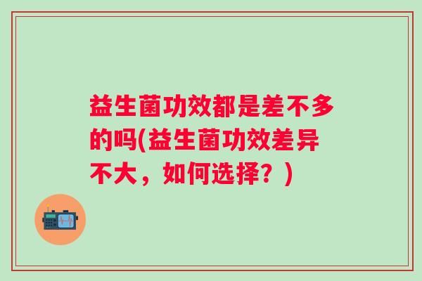 益生菌功效都是差不多的吗(益生菌功效差异不大,如何选择?) 益生菌功效都是差不多的吗(益生菌功效差异不大,如何选择?)