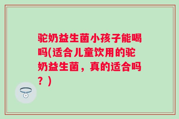 驼奶益生菌小孩子能喝吗(适合儿童饮用的驼奶益生菌,真的适合吗?) 驼奶益生菌小孩子能喝吗(适合儿童饮用的驼奶益生菌,真的适合吗?)