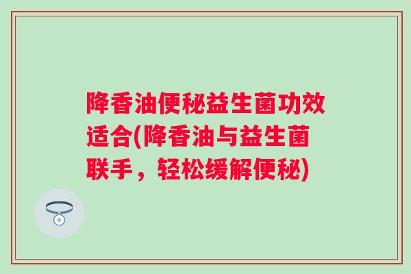 降香油益生菌功效适合(降香油与益生菌联手,轻松缓解) 降香油益生菌功效适合(降香油与益生菌联手,轻松缓解)