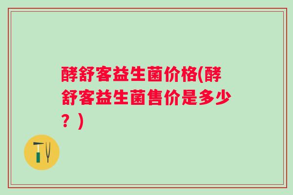 酵舒客益生菌价格(酵舒客益生菌售价是多少？)