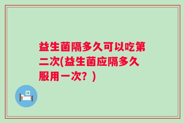 益生菌隔多久可以吃第二次(益生菌应隔多久服用一次？)