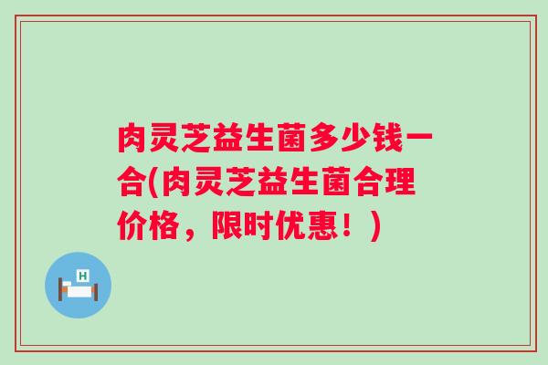 肉灵芝益生菌多少钱一合(肉灵芝益生菌合理价格,限时优惠!) 肉灵芝益生菌多少钱一合(肉灵芝益生菌合理价格,限时优惠!)