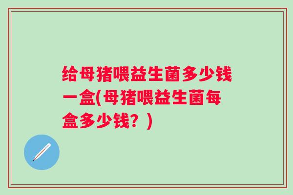 给母猪喂益生菌多少钱一盒(母猪喂益生菌每盒多少钱？)