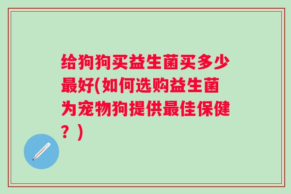 给狗狗买益生菌买多少好(如何选购益生菌为宠物狗提供佳保健?) 给狗狗买益生菌买多少好(如何选购益生菌为宠物狗提供佳保健?)