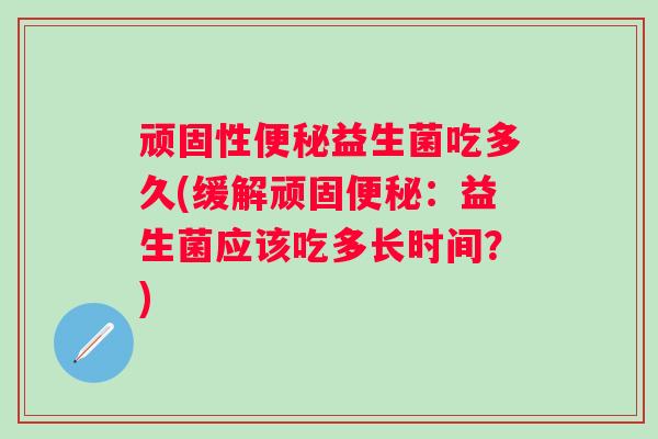 顽固性益生菌吃多久(缓解顽固:益生菌应该吃多长时间?) 顽固性益生菌吃多久(缓解顽固:益生菌应该吃多长时间?)