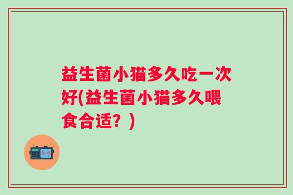益生菌小猫多久吃一次好(益生菌小猫多久喂食合适？)