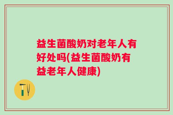 益生菌酸奶对老年人有好处吗(益生菌酸奶有益老年人健康)