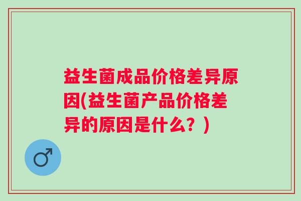益生菌成品价格差异原因(益生菌产品价格差异的原因是什么？)