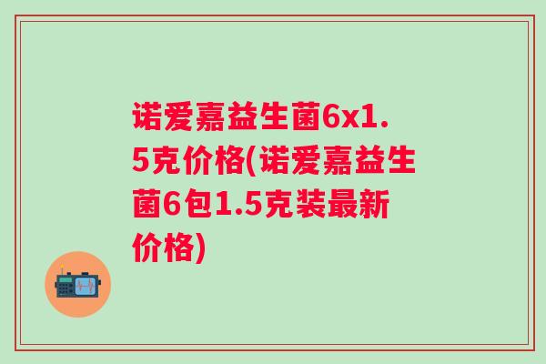 诺爱嘉益生菌6x1.5克价格(诺爱嘉益生菌6包1.5克装新价格) 诺爱嘉益生菌6x1.5克价格(诺爱嘉益生菌6包1.5克装新价格)
