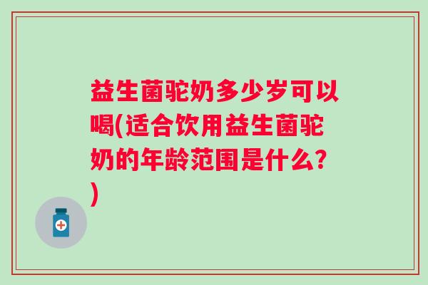 益生菌驼奶多少岁可以喝(适合饮用益生菌驼奶的年龄范围是什么？)