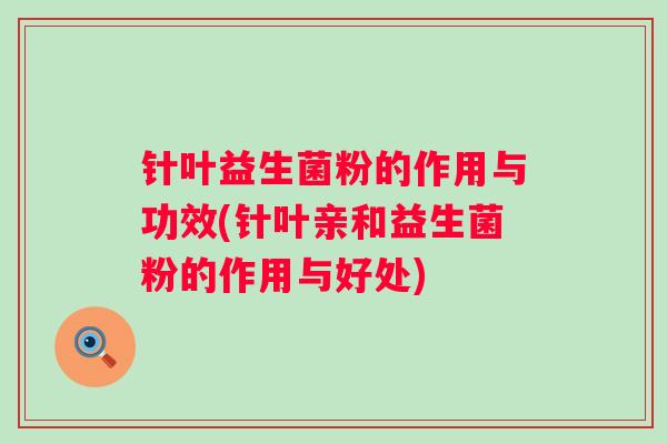 针叶益生菌粉的作用与功效(针叶亲和益生菌粉的作用与好处)